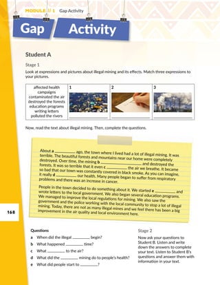 168
Module // 1 Gap Activity
Gap Activity
Student A
Stage 1
Look at expressions and pictures about illegal mining and its effects. Match three expressions to
your pictures.
About a ago, the town where I lived had a lot of illegal mining. It wasterrible. The beautiful forests and mountains near our home were completelydestroyed. Over time, the mining b and destroyed theforests. It was so terrible that it even c the air we breathe. It becameso bad that our town was constantly covered in black smoke. As you can imagine,it really d our health. Many people began to suffer from respiratoryproblems and there was an increase in cancer.
People in the town decided to do something about it. We started e andwrote letters to the local government. We also began several education programs.We managed to improve the local regulations for mining. We also saw thegovernment and the police working with the local community to stop a lot of illegalmining. Today, there are not as many illegal mines and we feel there has been a bigimprovement in the air quality and local environment here.
Stage 2
Now ask your questions to
Student B. Listen and write
down the answers to complete
your text. Listen to Student B’s
questions and answer them with
information in your text.
Now, read the text about illegal mining. Then, complete the questions.
affected health
campaigns
contaminated the air
destroyed the forests
education programs
writing letters
polluted the rivers
1 2 3
Questions
a	 When did the illegal begin?
b	 What happened time?
c	 What to the air?
d	 What did the mining do to people’s health?
e	 What did people start to ?
 