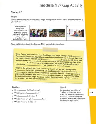 169
module 1 // Gap Activity
Student B
Stage 1
Look at expressions and pictures about illegal mining and its effects. Match three expressions to
your pictures.
About 5 years’ ago, the town where I lived had a lot of illegal mining. It was a  .The beautiful forests and mountains near our home were completely destroyed. Over time,the mining polluted the rivers and b  . It was so terrible that it evencontaminated the air we breathe. It became so bad that our town was constantly coveredc  . As you can imagine, it really damaged our health. Many people began tosuffer from d and there was an increase in cancer.
People in the town decided to do something about it. We started campaigns ande to the local government. We also began several education programs.We managed to improve the local regulations for mining. We also saw the governmentand the police working with the local community to stop a lot of illegal mining. Today,there are not as many illegal mines and we feel there has been a big improvement inthe air quality and local environment here.
Stage 2
Now ask your questions to
Student A. Listen and write
down the answers to complete
your text. Listen to Student A’s
questions and answer them with
information in your text.
Now, read the text about illegal mining. Then, complete the questions.
affected health
campaigns
contaminated air
destroyed forests
education programs
writing letters
polluted the rivers
1 2 3
Questions
a	 How the illegal mining?
b	 What happened time?
c	 What to the town?
d	 What did people begin to from?
e	 What did people start to do?
 