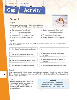 170
Module // 2 Gap Activity
Student A
Stage 1
Complete the questions that a doctor might ask when
somebody is ill. Work with Student B to check your answers.
a	 How you feel today?
b	 are your symptoms?
c	 did your symptoms begin?
d	 What you do yesterday?
e	 Do you ill all the time?
f	 you sleeping enough?
g	 Are eating enough?
h	 Do you drink lots water?
Word Bank
feeling really stressed  have a fever
feeling really tired  have a headache
have a bad cough  have a stomach ache
Stage 3
Now, you will pretend to be ill. Think of your symptoms, using the Word Bank to help you. Student
B is the doctor. Tell the doctor what’s wrong. Write down the doctor’s advice. Thank the doctor at
the end of your conversation.
Stage 4
Now, you will pretend to be the doctor.
Find out what’s wrong with Student B.
Listen carefully to Student B’s
symptoms. Give advice to Student B
for getting better.
Stage 2
Now, decide what advice a doctor normally gives somebody who is ill. Work with Student B to
check your answers.
i	 You should / shouldn’t take antibiotics.
j	 You should / shouldn’t take vitamin C.
k	 You should / shouldn’t take lots of rest.
l	 You should / shouldn’t stay at home.
m	
n	You should / shouldn’t drink plenty
of water.
o	You should / shouldn’t go outside in
the cold.
p	 You should / shouldn’t eat some garlic.
Gap Activity
 