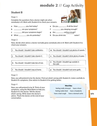 171
module 2 // Gap Activity
Student B
Stage 1
Complete the questions that a doctor might ask when
somebody is ill. Work with Student A to check your answers.
a	 How you feel today?
b	 are your symptoms?
c	 did your symptoms begin?
d	 What you do yesterday?
e	 Do you ill all the time?
f	 you sleeping enough?
g	 Are eating enough?
h	 Do you drink lots water?
Word Box
feeling really stressed  have a fever
feeling really tired  have a headache
have a bad cough  have a stomach ache
Stage 3
Now, you will pretend to be the doctor. Find out what’s wrong with Student A. Listen carefully to
Student A’s symptoms. Give advice to Student A for getting better.
Stage 4
Now, you will pretend to be ill. Think of your
symptoms, using the Word Bank to help you.
Student A is the doctor. Tell the doctor
what’s wrong. Write down the doctor’s
advice. Thank the doctor at the end of your
conversation.
Stage 2
Now, decide what advice a doctor normally gives somebody who is ill. Work with Student A to
check your answers.
i	 You should / shouldn’t take antibiotics.
j	 You should / shouldn’t take vitamin C.
k	 You should / shouldn’t take lots of rest.
l	 You should / shouldn’t stay at home.
m	 You should / shouldn’t eat plenty of sweets.
n	You should / shouldn’t drink plenty of water.
o	You should / shouldn’t go outside in
the cold.
p	 You should / shouldn’t eat some garlic.
 