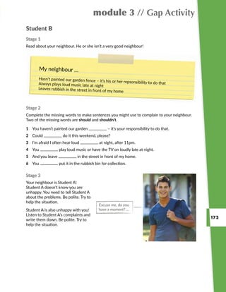 173
module 3 // Gap Activity
My neighbour …
Hasn’t painted our garden fence – it’s his or her repsonsibility to do thatAlways plays loud music late at night
Leaves rubbish in the street in front of my home
Student B
Stage 1
Read about your neighbour. He or she isn’t a very good neighbour!
Stage 2
Complete the missing words to make sentences you might use to complain to your neighbour.
Two of the missing words are should and shouldn’t.
Stage 3
Your neighbour is Student A!
Student A doesn’t know you are
unhappy. You need to tell Student A
about the problems. Be polite. Try to
help the situation.
Student A is also unhappy with you!
Listen to Student A’s complaints and
write them down. Be polite. Try to
help the situation.
1	 You haven’t painted our garden – it’s your responsibility to do that.
2	 Could do it this weekend, please?
3	 I’m afraid I often hear loud at night, after 11pm.
4	 You play loud music or have the TV on loudly late at night.
5	 And you leave in the street in front of my home.
6	 You put it in the rubbish bin for collection.
Excuse me, do you
have a moment? …
 