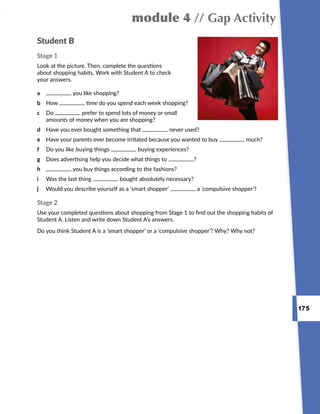 175
module 4 // Gap Activity
Student B
Stage 1
Look at the picture. Then, complete the questions
about shopping habits. Work with Student A to check
your answers.
Stage 2
Use your completed questions about shopping from Stage 1 to find out the shopping habits of
Student A. Listen and write down Student A’s answers.
Do you think Student A is a ‘smart shopper’ or a ‘compulsive shopper’? Why? Why not?
a	 you like shopping?
b	How time do you spend each week shopping?
c	Do prefer to spend lots of money or small
amounts of money when you are shopping?
d	 Have you ever bought something that never used?
e	 Have your parents ever become irritated because you wanted to buy much?
f	 Do you like buying things buying experiences?
g	 Does advertising help you decide what things to ?
h	 you buy things according to the fashions?
i	 Was the last thing bought absolutely necessary?
j	 Would you describe yourself as a ‘smart shopper’ a ‘compulsive shopper’?
 