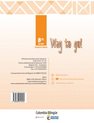@Mineducacion
Ministerio de Educación Nacional
mineducacion_colombia
Ministerio de Educación Nacional
Calle 43 N.º 57-14
Centro Administrativo Nacional, CAN
Bogotá, D.C. - Colombia
Conmutador: (+571)2222800
Fax: (+571)2224953
Línea gratuita fuera de Bogotá: 01 8000 910122
2016
ISBN: 978-958-691-783-4
www.mieducacion.gov.co
www.colombiaaprende.edu.co/colombiabilingue
Student’s book
8th
grade
WAY TO GO 8.indd 1-3 29/12/16 16:58
 
