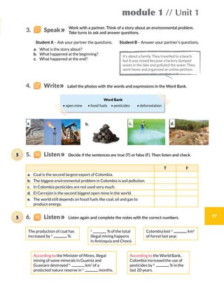module 1 // Unit 1
17
Work with a partner. Think of a story about an environmental problem.
Take turns to ask and answer questions.
Label the photos with the words and expressions in the Word Bank.
Decide if the sentences are true (T) or false (F). Then listen and check.
Student A – Ask your partner the questions.
a.	 What is the story about?
b.	 What happened at the beginning?
c.	 What happened at the end?
Student B – Answer your partner’s questions.
The production of coal has
increased by 1.
%.
Colombia lost 3.
km2
of forest last year.
2.
% of the total
illegal mining happens
in Antioquia and Chocó.
According to the Minister of Mines, illegal
mining of some minerals in Guainía and
Guaviare destroyed 4.
km2
of a
protected nature reserve in 5.
months.
According to the World Bank,
Colombia increased the use of
pesticides by 6.
% in the
last 20 years.
T F
a.	 Coal is the second largest export of Colombia.
b.	 The biggest environmental problem in Colombia is soil pollution.
c.	 In Colombia pesticides are not used very much.
d.	 El Cerrejón is the second biggest open mine in the world.
e.	 The world still depends on fossil fuels like coal, oil and gas to
produce energy.
Word Bank
• open mine   • fossil fuels  • pesticides   • deforestation
4.    Write
5.    Listen5
It’s about a family. They travelled to a beach,
but it was closed because a factory dumped
waste in the lake and polluted the water. They
went home and organized an online petition.
3.    Speak
a. c. d.b.
Listen again and complete the notes with the correct numbers.6.    Listen5
 