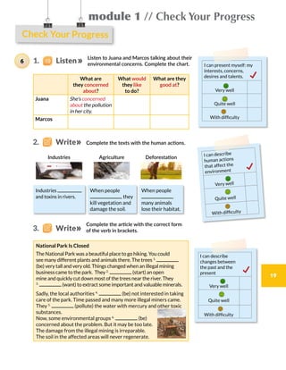 Check Your Progress
module 1 // Check Your Progress
19
Listen to Juana and Marcos talking about their
environmental concerns. Complete the chart.
Complete the texts with the human actions.
Complete the article with the correct form
of the verb in brackets.
What are
they concerned
about?
What would
they like
to do?
What are they
good at?
Juana She’s concerned
about the pollution
in her city.
Marcos
Industries
and toxins in rivers.
When people
, they
kill vegetation and
damage the soil.
When people
,
many animals
lose their habitat.
I can describe
human actions
that affect the
environment
Very well
Quite well
With difficulty
I can describe
changes between
the past and the
present
Very well
Quite well
With difficulty
National Park Is Closed
The National Park was a beautiful place to go hiking. You could
see many different plants and animals there. The trees 1.
(be) very tall and very old. Things changed when an illegal mining
business came to the park. They 2.
(start) an open
mine and quickly cut down most of the trees near the river. They
3.
(want) to extract some important and valuable minerals.
Sadly, the local authorities 4.
(be) not interested in taking
care of the park. Time passed and many more illegal miners came.
They 5.
(pollute) the water with mercury and other toxic
substances.
Now, some environmental groups 6.
(be)
concerned about the problem. But it may be too late.
The damage from the illegal mining is irreparable.
The soil in the affected areas will never regenerate.
I can present myself: my
interests, concerns,
desires and talents.
Very well
Quite well
With difficulty
1.    Listen6
Industries DeforestationAgriculture
2.    Write
3.    Write
 