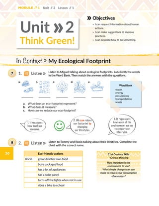 20
Module // 1 Unit // 2 Lesson // 1
Listen to Miguel talking about ecological footprints. Label with the words
in the Word Bank. Then match the answers with the questions.
7
Listen to Tommy and Rocío talking about their lifestyles. Complete the
chart with the correct name.
a.	 What does an eco-footprint represent?
b.	 What does it measure?
c.	 How can we reduce our eco-footprint?
Word Bank
water
energy
possessions
transportation
waste
3. It represents
how much of the
environment we use
to support our
lifestyles.
2. We can reduce
our footprint by
changing
our lifestyles.
1. It measures
how much we
consume. J
8
1.   Listen
2.   Listen
Think Green!
Unit 2
Objectives
»	 I can request information about human
actions.
»	 I can make suggestions to improve
practices.
»	 I can describe how to do something.
»
In Context » My Ecological Footprint
Eco-friendly actions
Rocío grows his/her own food
buys packaged food
has a lot of appliances
has a solar panel
turns off the lights when not in use
rides a bike to school
21st Century Skills
· Critical thinking
How important is the
environment to you?
What simple changes can you
make to reduce your consumption
of resources?
c.b. e.a. d.
 