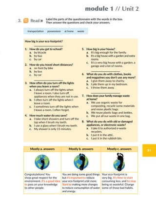 module 1 // Unit 2
21
3.   Read
Mostly a. answers Mostly b. answers Mostly c. answers
Congratulations! You
show great respect for the
environment. It’s a good idea
to pass on your knowledge
to other people.
You are doing some good things
but it’s important to reduce
your eco-footprint a bit more.
Start by making more changes
to reduce consumption of water
and energy.
Your eco-footprint is
very big. It’s time to start
consuming less, and to stop
being so wasteful. Change
some of those bad habits.
Label the parts of the questionnaire with the words in the box.
Then answer the questions and check your answers.
transportation  possessions  at home  waste
How big is your eco-footprint?
	
1.	 How do you get to school?
	 a.	 by bicycle
	 b.	 by bus
	 c.	 by car
2.	 How do you travel short distances?
	 a.	 on foot/by bike
	 b.	 by bus
	 c.	 by car
		
3.	How often do you turn off the lights
when you leave a room?
	 a.	 I always turn off the lights when
I leave a room. I also turn off
appliances when they are not in use.
	 b.	 I often turn off the lights when I
leave a room.
	 c.	 I sometimes turn off the lights when
I leave a room. I often forget.
4.	 How much water do you save?
	 a.	 I take short showers and turn off the
tap when I brush my teeth.
	 b.	 I use a glass when I brush my teeth.
	 c.	 My shower is only 15 minutes.
5.	 How big is your house?
	 a.	 It’s big enough for the family.
	 b.	 It’s a big house with a garden and extra
rooms.
	 c.	 It’s a very big house with a garden, a
garage and a lot of rooms.
		
6.	What do you do with clothes, books
and magazines you don’t use any more?
	 a.	 I give them away to charity.
	 b.	 I pile them up in my bedroom.
	 c.	 I throw them away.
		
7.	How does your family manage waste
at home?
	 a.	We use organic waste for
composting, recycle some materials
and reuse plastic bags.  
	 b.	 We reuse plastic bags and bottles.
	 c.	 We put all our waste in one bag.
8.	What do you do with old or damaged
appliances, or electronic waste?
	 a.	I take it to authorized e-waste
recyclers.
	 b.	 I put it in the attic.
	 c.	 I put it in the rubbish bin.
 