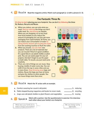 Module // 1 Unit // 2 Lesson // 1
22
Read the magazine article. Match each paragraph (a–c) with a picture (1–3).
Match the ‘R’ action with an example.
Work with a partner. Use the questionnaire in exercise 3 to interview
each other about your family’s eco-footprint.
The Fantastic Three Rs
It’s time to start reducing your eco-footprint. You can do it by following the three
Rs: Reduce, Recycle and Reuse.
a.	 When you reduce, you use only what you
need. Start by reducing the things you don’t
really need. So, stop buying on impulse.
When you are shopping, try to buy food
from local markets so you reduce the
amount of packaging you use (you get more
packaging from supermarkets). At home, you
can reduce your consumption of water by
taking shorter showers or recycling the water
from the washing machine to flush the toilet.
b.	 When you recycle, you can make new
products. There are a lot of materials that
you can recycle if they’re in good condition.
It’s a good idea to use plastic bottles as plant
pots. You can use waste paper for your art
projects. And don’t forget to use the paper
on both sides. To recycle, you just need some
creativity.
c.	 There are a lot of things we can reuse. Stop
buying a bottle of water every day. You can
refill it from the tap in some cities and use
it many times. Stop throwing away bags and
clothes. Reuse the bags you have at home
and give the clothes to other people. You
can reuse things more than once.
1.
3.
2.
a.	 Camila is wearing her cousin’s old jacket.
b.	 Pablo stopped buying magazines and books he never reads.
c.	 Jorge uses old plastic bottles to plant flowers and vegetables.
1. reducing
2. recycling
3. reusing
4.   Read
5.   Read
6.   Speak
We use energy-saving
light bulbs.
What does your family do to
reduce energy consumption?
 