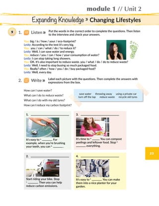 Expanding Knowledge » Changing Lifestyles
module 1 // Unit 2
23
Put the words in the correct order to complete the questions. Then listen
to the interview and check your answers.
Label each picture with the questions. Then complete the answers with
expressions from the box.
9
You: big / is / how / your / eco-footprint?
Leidy: According to the test it’s very big.
You: you / can / what / do / to reduce it?
Leidy: Well, I can save water and energy.
You: reduce / you / can / how / your consumption of water?
Leidy: I can stop taking long showers.
You: OK. It’s also important to reduce waste. you / what / do / do to reduce waste?
Leidy: Well, I need to stop buying so much packaged food.
You: Really? often / how / you / do / buy packaged food?
Leidy: Well, every day.
save water  throwing away  using a private car
turn off the tap  reduce waste  recycle old tyres
1.   Listen
2.   Write
1.	
It’s easy to a.
. For
example, when you’re brushing
your teeth, you can b.
 .
2.	 .
Start riding your bike. Stop
c.
. Then you can help
reduce carbon emissions.
3.	
It’s time to d.
. You can compost
peelings and leftover food. Stop e.
everything.
4.	
It’s easy to f.
. You can make
them into a nice planter for your
garden.
How can I save water?
What can I do to reduce waste?
What can I do with my old tyres?
How can I reduce my carbon footprint?
 
