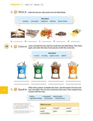 Module // 1
24
Word Bank
peelings  crisp packet  magazines  batteries  plastic bottles
Unit // 2 Lesson // 2
3.   Write
4.   Listen
5.   Speak
Label the pictures with words from the Word Bank.
a.	 b.	 c.	 d.	 e.	
Listen and label the bins with the words from the Word Bank. Then listen
again and match the items from exercise 3 with the correct bin.
Work with a partner. Complete the chart . Use the words in the box and
your own ideas. You can use a word more than once. Then compare your
answers with the class.
Word Bank
e-waste  recycling  organic waste  rubbish
What can you:
reduce? recycle? reuse?
water
consumption
glass a book
It’s possible to reduce
water consumption.
You can reuse a book.
clothes       a newspaper  plastic bottles
vegetable peelings  photocopies  mobile phones
10
 