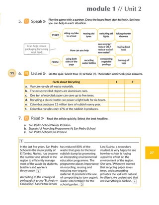 module 1 // Unit 2
27
How can you help
save energy?
reduce CO2
?
reduce waste?
save water?
6.   Listen Do the quiz. Select true (T) or false (F). Then listen and check your answers.11
Facts about Recycling T F
a.	 You can recycle all waste materials.
b.	 The most recycled objects are aluminium cans.
c.	 One ton of recycled paper can save up to five trees.
d.	 Recycling a plastic bottle can power a light bulb for six hours.
e.	 Colombia produces 12 million tons of rubbish every year.
f.	 Colombia recycles only 17% of the rubbish it produces.
7.   Read Read the article quickly. Select the best headline.
a.	 San Pedro School Waste Problem
b.	 Successful Recycling Programme At San Pedro School
c.	 San Pedro School Eco-Promise
5.   Speak
Play the game with a partner. Cross the board from start to finish. Say how
you can help in each situation.
In the last five years, San Pedro
School in the municipality of
El Tambo, Nariño, has become
the number one school in the
region to efficiently manage
most of the waste its students,
teachers and workers
throw away.
According to the ecological
pedagogical group ‘Ecología y
Educación’, San Pedro School
has reduced 80% of the
waste that goes to the local
rubbish dump by promoting
an interesting environmental
education programme. The
programme places importance
on recycling, reusing and
reducing non-organic
material. It promotes the use
of composting to turn organic
waste into fertilizer for the
school garden.
Lina Suárez, a secondary
student, is very happy to see
how her school is having
a positive effect on the
environment of the region.
She says, ‘When we learned
that recycling paper saves
trees, and composting
provides the soil with natural
fertilizers, we understood that
not everything is rubbish,
I can help reduce
packaging by buying
local food.
1
2
3
4
riding my bike
to school
reusing old
tyres
switching off
lights
taking shorter
showers
buying local
food
turning off
taps
composting
vegetable
peelings
recycling
water bottles
using both
sides of the
page
START
FINISH
 
