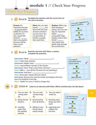 module 1 // Check Your Progress
29
Check Your Progress
Complete the opinions with the correct form of
the verb in brackets.
Read the interview with Mario, a teacher.
Complete the questions.
2.   Read
Ernesto: It's
important (recycle)
a.
to recycle plastic  
bottles to use them
as planters. It’s
also a good idea
(reduce) b.
their consumption
because making
them causes
pollution.
María: You can start
(reuse) c.
the
items that you have
at home and don’t
use any more. You
can give them to
friends or people
that need them.
Stephan: When I go
food shopping. I
always carry my own
bag. It’s important
(stop) d.
using plastic bags.
People need to start
(think) e.
more about how
plastic bags damage
the environment.
Interviewer: What a.
?
Mario: I take short showers.  
Interviewer: Really? How b.
?
Mario: I spend fifteen minutes in the shower.  
Interviewer: Hmm. That’s a lot of time. And how c.
?
Mario: Well, I … turn off the TV when I’m not watching it.   
Interviewer: And how d.
?
Mario: Every day! I always drive to school.
Interviewer: But you live near the school. According to this test,
your eco-footprint is very big.
Mario:  Really? I’m sorry. I need to change that.
I can make suggestions to
improve practices.
Very well
Quite well
With difficulty
I can request
information about
human actions.
Very well
Quite well
With difficulty
3.   Listen Listen to an interview with Marta. Which activities does she talk about?
a.	 You can start
saving water
by:
b.	 You can start
saving energy
by:
c.	 You can reduce
waste by:
1. taking shorter
showers.
1. disconnecting
from all devices.
1. throwing away
things you don’t
need.
2. recycling
water from
the washing
machine.
2. talking to your
friends about
saving energy.
2. organizing your
rubbish into
two bins.
I can describe how
to do something.
Very well
Quite well
With difficulty
1.   Read
12
 