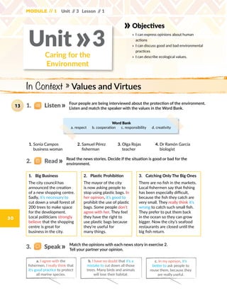 30
Objectives
» 	I can express opinions about human
actions
» 	I can discuss good and bad environmental
practices
» 	I can describe ecological values.Caring for the
Environment
Unit 3»
In Context » Values and Virtues
Four people are being interviewed about the protection of the environment.
Listen and match the speaker with the values in the Word Bank.
Word Bank
a. respect  b. cooperation  c. responsibility  d. creativity
1.	 Big Business
The city council has
announced the creation
of a new shopping centre.
Sadly, it’s necessary to
cut down a small forest of
200 trees to make space
for the development.
Local politicians strongly
believe that the shopping
centre is great for
business in the city.
2.	 Plastic Prohibition
The mayor of the city
is now asking people to
stop using plastic bags. In
her opinion, it’s good to
prohibit the use of plastic
bags. Some people don’t
agree with her. They feel
they have the right to
use plastic bags because
they’re useful for
many things.
3.	 Catching Only The Big Ones
There are no fish in the markets.
Local fishermen say that fishing
has been especially difficult,
because the fish they catch are
very small. They really think it’s
wrong to catch such small fish.
They prefer to put them back
in the ocean so they can grow
bigger. Now the city’s seafood
restaurants are closed until the
big fish return.
Read the news stories. Decide if the situation is good or bad for the
environment.
Module // 1 Unit // 3 Lesson // 1
Match the opinions with each news story in exercise 2.
Tell your partner your opinion.
b. I have no doubt that it’s a
mistake to cut down all those
trees. Many birds and animals
will lose their habitat.
a. I agree with the
fishermen. I really think that
it’s good practice to protect
all marine species.
c. In my opinion, it’s
better to ask people to
reuse them, because they
are really useful.
1.   Listen13
2.   Read
3.   Speak
1. Sonia Campos
business woman
2. Samuel Pérez
fisherman
3. Olga Rojas
teacher
4. Dr Ramón García
biologist
 