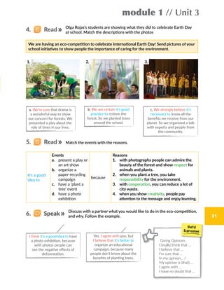 module 1 // Unit 3
31
We are having an eco-competition to celebrate International Earth Day! Send pictures of your
school initiatives to show people the importance of caring for the environment.
Olga Rojas’s students are showing what they did to celebrate Earth Day
at school. Match the descriptions with the photos
Match the events with the reasons.
a. We’re sure that drama is
a wonderful way to show
our concern for forests. We
presented a play about the
role of trees in our lives.
b. We are certain it’s good
practice to restore the
forest. So we planted trees
around the school.
c. We strongly believe it’s
necessary to know all the
benefits we receive from our
planet. So we organized a talk
with experts and people from
the community.
It’s a good
idea to
Events
a.	 present a play or
an art show
b.	 organize a
paper-recycling
campaign
c.	 have a ‘plant a
tree’ event
d.	 have a photo
exhibition
because
Reasons
1.  with photographs people can admire the
beauty of the forest and show respect for
animals and plants.
2.  when you plant a tree, you take
responsibility for the environment.
3.  with cooperation, you can reduce a lot of
city waste.
4.  when you show creativity, people pay
attention to the message and enjoy learning.
4.   Read
5.   Read
1. 2. 3.
Discuss with a partner what you would like to do in the eco-competition,
and why. Follow the example.
I think it’s a good idea to have
a photo exhibition, because
with photos people can
see the negative effects of
deforestation.
Yes, I agree with you, but
I believe that it’s better to
organize an educational
campaign, because many
people don’t know about the
benefits of planting trees.
6.   Speak
Giving Opinions
I (really) think that …
I believe that …
I’m sure that …
In my opinion… /
My opinion is (that) …
I agree with …
I have no doubt that …
 