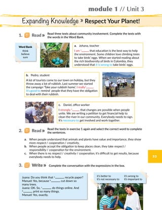 module 1 // Unit 3
33
Expanding Knowledge » Respect Your Planet!
Read three texts about community involvement. Complete the texts with
the words in the Word Bank.
Read the texts in exercise 1 again and select the correct word to complete
the sentences.
a.	 Johana, teacher
I am 1
that education is the best way to help
the environment. Some children love climbing trees
to take birds’ eggs. When we started reading about
the rich biodiversity of birds in Colombia, they
understood that it is wrong to take birds’ eggs.
b.	 Pedro, student
A lot of tourists come to our town on holiday, but they
throw away a lot of rubbish. Last summer we started
the campaign ‘Take your rubbish home’. I really2
it’s good to remind people that they have the obligation
to deal with their rubbish.
c.	 Daniel, office worker
I strongly 3
that changes are possible when people
unite. We are writing a petition to get financial help to
clean the river in our community. Everybody needs to sign.
It’s necessary to get involved and work together.
a.	 When people understand that animals and plants have value and importance, they show
more respect / cooperation / creativity.
b.	 When people accept the obligation to keep places clean, they take respect /
responsibility / cooperation for the environment.
c.	 When there is no respect / creativity / cooperation, it’s difficult to get results, because
everybody needs to help.
Complete the conversation with the expressions in the box.
Juana: Do you think that a.
recycle paper?
Manuel: Yes, because b.
cut down so
many trees.
Juana: OK. So, c.
do things online. And
d.
print so many things.
Manuel: Yes, exactly.
1.   Read
2.   Read
Word Bank
think
believe
sure
3.   Write
it’s better to	 it’s wrong to
it’s not necessary to	 it’s important to
 