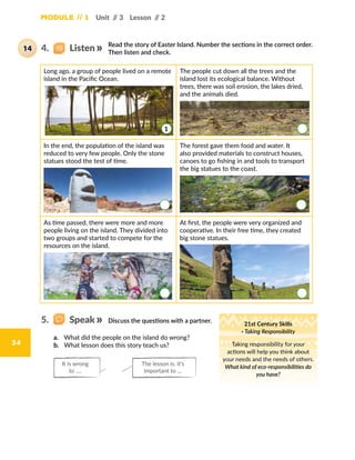 Module // 1 Unit // 3 Lesson // 2
34
Read the story of Easter Island. Number the sections in the correct order.
Then listen and check.
Long ago, a group of people lived on a remote
island in the Pacific Ocean.
The people cut down all the trees and the
island lost its ecological balance. Without
trees, there was soil erosion, the lakes dried,
and the animals died.
In the end, the population of the island was
reduced to very few people. Only the stone
statues stood the test of time.
The forest gave them food and water. It
also provided materials to construct houses,
canoes to go fishing in and tools to transport
the big statues to the coast.
As time passed, there were more and more
people living on the island. They divided into
two groups and started to compete for the
resources on the island.
At first, the people were very organized and
cooperative. In their free time, they created
big stone statues.
1
4.   Listen14
Discuss the questions with a partner. 21st Century Skills
· Taking Responsibility
Taking responsibility for your
actions will help you think about
your needs and the needs of others.
What kind of eco-responsibilities do
you have?
a.	 What did the people on the island do wrong?
b.	 What lesson does this story teach us?
The lesson is: it’s
important to …
It is wrong
to ….
5.   Speak
 