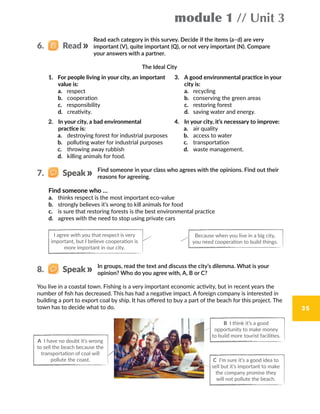 module 1 // Unit 3
35
I agree with you that respect is very
important, but I believe cooperation is
more important in our city.
Because when you live in a big city,
you need cooperation to build things.
Read each category in this survey. Decide if the items (a–d) are very
important (V), quite important (Q), or not very important (N). Compare
your answers with a partner.
The Ideal City
1.	 For people living in your city, an important
value is:
a. respect
b. cooperation
c. responsibility
d. creativity.
2.  In your city, a bad environmental
practice is:
a.	 destroying forest for industrial purposes
b.	 polluting water for industrial purposes
c.	 throwing away rubbish
d.	 killing animals for food.
3.  A good environmental practice in your
city is:
a.	 recycling
b.	 conserving the green areas
c.	 restoring forest
d.	 saving water and energy.
4.  In your city, it’s necessary to improve:
a.	 air quality
b.	 access to water
c.	 transportation
d.	 waste management.
Find someone in your class who agrees with the opinions. Find out their
reasons for agreeing.
In groups, read the text and discuss the city’s dilemma. What is your
opinion? Who do you agree with, A, B or C?
You live in a coastal town. Fishing is a very important economic activity, but in recent years the
number of fish has decreased. This has had a negative impact. A foreign company is interested in
building a port to export coal by ship. It has offered to buy a part of the beach for this project. The
town has to decide what to do.
Find someone who …
a.	 thinks respect is the most important eco-value
b.	 strongly believes it’s wrong to kill animals for food
c.	 is sure that restoring forests is the best environmental practice
d.	 agrees with the need to stop using private cars	
6.   Read
7.   Speak
8.   Speak
A I have no doubt it’s wrong
to sell the beach because the
transportation of coal will
pollute the coast. C I’m sure it’s a good idea to
sell but it’s important to make
the company promise they
will not pollute the beach.
B I think it’s a good
opportunity to make money
to build more tourist facilities.
 
