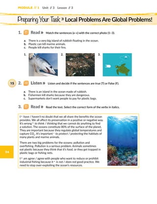 Module // 1
36
Unit // 3 Lesson // 3
Match the sentences (a–c) with the correct photo (1–3).
a.	 There is a very big island of rubbish floating in the ocean.
b.	 Plastic can kill marine animals.
c.	 People kill sharks for their fins.
a.	 There is an island in the ocean made of rubbish.
b.	 Fishermen kill sharks because they are dangerous.
c.	 Supermarkets don’t want people to pay for plastic bags.
I a.
have / haven’t no doubt that we all share the benefits the ocean
provides. We all affect its preservation in a positive or negative way.
It’s wrong b.
to think / thinking that we cannot do anything to find
a solution. The oceans constitute 80% of the surface of the planet.
They are important because they regulate global temperatures and
capture CO2
. It’s important c.
to protect / protecting the habitats of
many plants and marine animals.
There are two big problems for the oceans: pollution and
overfishing. Pollution is a serious problem. Animals sometimes
eat plastic because they think that it’s food, or they get trapped in
plastic bags or fishing nets.
I d.
am agree / agree with people who want to reduce or prohibit
industrial fishing because it e.
is not / does not good practice. We
need to stop over-exploiting the ocean’s resources.
1.	 2.	 3.	
Listen and decide if the sentences are true (T) or False (F).
Read the text. Select the correct form of the verbs in italics.
Preparing Your Task » Local ProblemsAre Global Problems!
1.   Read
2.   Listen15
3.   Read
 