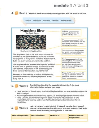37
module 1 // Unit 3
Magdalena River
by Gloria Torres
Make the a
more specific. What is the
problem with the river?
A b
is not a
description of the photo. It tells the
story behind the picture or adds
interesting information.
Dead fish in the Magdalena River.
The Magdalena River is the most important river in
Colombia. It has permitted the cultural and economic
development of many towns and cities that are near it,
but it has a very serious environmental problem.
The Magdalena River provides drinking water and food.
It is also used to generate energy. But the river is now
very polluted. The number of fish is decreasing, and
there is a lot of deforestation around the river.
We need to do something to restore its biodiversity,
protect its waters and help the people that make a
living from it.
The c
should explain
the specific environmental problem
and the causes of this problem.
This part of the main body should
say how to restore the river. It can
include the opinion of an expert.
Find a e 
.
The d
  should add
interesting facts. For example, all
rivers provide drinking water.
But how many people benefit
from the river as a drinking water
resource? Research!
Read this article and complete the suggestions with the words in the box.4.   Read
caption  main body  quotation  headline  lead paragraph
•	 Large numbers of fish die every year in the Magdalena River because pollution reduces the
level of oxygen.
•	 According to the Nature Conservancy Agency, 38 million people benefit from its water.
•	 Pablo Garavito, environmental engineer: ‘Local people and industries need to take
responsibility for cleaning up the river. Without this important contribution, there is
no solution.’
Rewrite the article. Use the suggestions in exercise 4, the extra
information below and your own ideas.
5.   Write
Look back at your research in Unit 1, lesson 1, exercise 8 and lesson 3,
exercise 9. Complete the chart with notes from your research. Then write
a similar article, following the suggestions in exercise 4.
What’s the problem? Who is involved? Where is it? How can we solve
the problem?
6.   Write
 