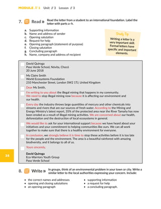 Module // 1
38
Unit // 3 Lesson // 3
a.	 Supporting information
b.	 Name and address of sender
c.	 Opening salutation
d.	 Request for help
e.	 Opening paragraph (statement of purpose)
f.	 Closing salutation
g.	 Concluding paragraph
h.	 Name, company and address of recipient
Study Tip
Writing a letter is a
very important skill.
Formal letters have
specific and important
elements.
Read the letter from a student to an international foundation. Label the
letter with parts a–h.
7.   Read
•	 the correct names and addresses
•	 opening and closing salutations
•	 an opening paragraph
 David Quiroga
Paso Verde School, Nóvita, Chocó
20 June 2018
 Ms Claire Smith
World Ecosystems Foundation
210 Manchester Street, London SW2 1TJ, United Kingdom
 Dear Ms Smith,
 I’m writing to you about the illegal mining that happens in my community.
We need to stop illegal mining now because it is affecting our environment and
our health.
 Every day the industry throws large quantities of mercury and other chemicals into
streams and rivers that are our sources of fresh water. According to the Mining and
Energy Ministry’s latest report, 35% of the protected area near the River Tamaña has now
been eroded as a result of illegal mining activities. We are concerned about our health,
deforestation and the destruction of local ecosystems in general.
 We would like to ask for your international support because we have heard about your
initiatives and your commitment to helping communities like ours. We can all work
together to make sure that there is a healthy environment for everyone.
 In conclusion, we strongly believe it is time to stop these activities before it is too late
for the people and the environment. The area is a beautiful rainforest with amazing
biodiversity, and it belongs to all of us.
 Yours sincerely,
	David Quiroga
Eco-Warriors Youth Group
Paso Verde School
In groups, think of an environmental problem in your town or city. Write a
similar letter to the local authorities expressing your concern. Include:
8.   Write
•	 supporting information
•	 a request for help
•	 a concluding paragraph.
 