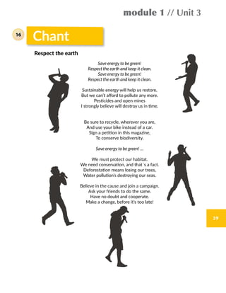 39
Chant
Save energy to be green!
Respect the earth and keep it clean.
Save energy to be green!
Respect the earth and keep it clean.
Sustainable energy will help us restore,
But we can’t afford to pollute any more.
Pesticides and open mines
I strongly believe will destroy us in time.
Be sure to recycle, wherever you are,
And use your bike instead of a car.
Sign a petition in this magazine,
To conserve biodiversity.
Save energy to be green! …
We must protect our habitat.
We need conservation, and that´s a fact.
Deforestation means losing our trees,
Water pollution’s destroying our seas.
Believe in the cause and join a campaign.
Ask your friends to do the same.
Have no doubt and cooperate.
Make a change, before it’s too late!
Respect the earth
module 1 // Unit 3
16
 