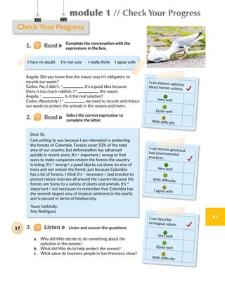 module 1 // Check Your Progress
41
Check Your Progress
			Complete the conversation with the
expressions in the box.
I have no doubt I’m not sure I really think I agree with
Ángela: Did you know that the mayor says it’s obligatory to
recycle our waste?
Carlos: No, I didn’t. a.
  it’s a good idea because
there is too much rubbish. I b.
  the mayor.
Ángela: c.
  . Is it the real solution?
Carlos: Absolutely! I d.
  we need to recycle and reduce
our waste to protect the animals in the oceans and rivers.
I can express opinions
about human actions.
Very well
Quite well
With difficulty
I can discuss good and
bad environmental
practices.
Very well
With difficulty
I agree with
Dear Sir,
I am writing to you because I am interested in protecting
the forests of Colombia. Forests cover 53% of the total
area of our country, but deforestation has advanced
quickly in recent years. It’s a.
important / wrong to find
ways to make companies restore the forests the country
is losing. It’s b.
wrong / a good idea to cut down an area of
trees and not restore the forest, just because Colombia
has a lot of forests. I think it’s c.
necessary / bad practice to
protect nature reserves all around the country because the
forests are home to a variety of plants and animals. It’s d.
important / not necessary to remember that Colombia has
the seventh largest area of tropical rainforest in the world,
and is second in terms of biodiversity.
Yours faithfully,
Ana Rodríguez
I can describe
ecological values.
Very well
Quite well
With difficulty
Listen and answer the questions.
a.	 Why did Milo decide to do something about the
pollution in the oceans?
b.	 What did Milo do to help protect the oceans?
c.	 What value do business people in San Francisco show?
3.   Listen17
1.   Read
2.   Read Select the correct expression to
complete the letter.
 