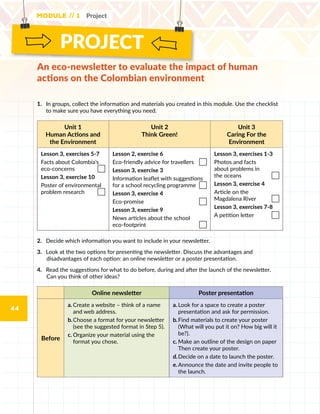 PROJECT
Module // 1 Project
44
An eco-newsletter to evaluate the impact of human
actions on the Colombian environment
1.	 	In groups, collect the information and materials you created in this module. Use the checklist
to make sure you have everything you need.
Unit 1
Human Actions and
the Environment
Unit 2
Think Green!
Unit 3
Caring For the
Environment
Lesson 3, exercises 5-7
Facts about Colombia’s
eco-concerns
Lesson 3, exercise 10
Poster of environmental
problem research
Lesson 2, exercise 6
Eco-friendly advice for travellers
Lesson 3, exercise 3
Information leaflet with suggestions
for a school recycling programme
Lesson 3, exercise 4
Eco-promise
Lesson 3, exercise 9
News articles about the school
eco-footprint
Lesson 3, exercises 1-3
Photos and facts
about problems in
the oceans
Lesson 3, exercise 4
Article on the
Magdalena River
Lesson 3, exercises 7-8
A petition letter
2.	 Decide which information you want to include in your newsletter.
3.	 Look at the two options for presenting the newsletter. Discuss the advantages and
disadvantages of each option: an online newsletter or a poster presentation.
4.	 Read the suggestions for what to do before, during and after the launch of the newsletter.  
Can you think of other ideas?
Online newsletter Poster presentation
Before
a.	Create a website – think of a name
and web address.
b.	Choose a format for your newsletter
(see the suggested format in Step 5).
c.	Organize your material using the
format you chose.
a.	Look for a space to create a poster
presentation and ask for permission.
b.	Find materials to create your poster
(What will you put it on? How big will it
be?).
c.	Make an outline of the design on paper
Then create your poster.
d.	Decide on a date to launch the poster.
e.	Announce the date and invite people to
the launch.
 