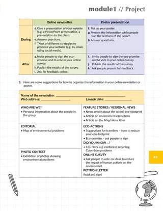 module1 // Project
45
Online newsletter Poster presentation
During
d.	Give a presentation of your website
(e.g. a PowerPoint presentation, a
presentation to the class).
e.	Answer questions.
f.	Think of different strategies to
promote your website (e.g. by email,
using social media).
f.	Put up your poster.
g.	Present the information while people
read the sections of the poster.
h.	Answer questions.
After
g.	Invite people to sign the eco-
promise and to vote in your online
survey.
h.	Publish the results of the survey.
i.	 Ask for feedback online.
i.	 Invite people to sign the eco-promise
and to vote in your online survey.
j.	 Publish the results of the survey.
k.	 Ask people present for feedback.
5.	 Here are some suggestions for how to organize the information in your online newsletter or
poster.
Name of the newsletter:
Web address: Launch date:
WHO ARE WE?
• Personal information about the people in
the group
FEATURE STORIES / REGIONAL NEWS
• News article about the school eco-footprint
• Article on environmental problems
• Article on the Magdalena River
EDITORIAL
• Map of environmental problems
ECO-ACTIONS
• Suggestions for travellers – how to reduce
your eco-footprint
• Eco-promise – ask people to sign
DID YOU KNOW …?
• Eco-facts, e.g. rainforest, recycling,
Colombian problems
ONLINE SURVEY
• Ask people to vote on ideas to reduce
the impact of human actions on the
environment.
PETITION LETTER
Read and sign!
PHOTO CONTEST
• Exhibition of photos showing
environmental problems
 
