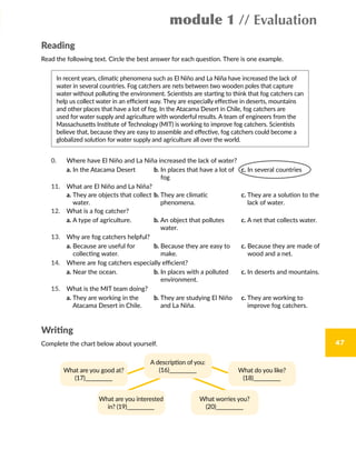 module 1 // Evaluation
47
Reading
Read the following text. Circle the best answer for each question. There is one example.
In recent years, climatic phenomena such as El Niño and La Niña have increased the lack of
water in several countries. Fog catchers are nets between two wooden poles that capture
water without polluting the environment. Scientists are starting to think that fog catchers can
help us collect water in an efficient way. They are especially effective in deserts, mountains
and other places that have a lot of fog. In the Atacama Desert in Chile, fog catchers are
used for water supply and agriculture with wonderful results. A team of engineers from the
Massachusetts Institute of Technology (MIT) is working to improve fog catchers. Scientists
believe that, because they are easy to assemble and effective, fog catchers could become a
globalized solution for water supply and agriculture all over the world.
0. Where have El Niño and La Niña increased the lack of water?
a. In the Atacama Desert b. In places that have a lot of
fog
c. In several countries
11. What are El Niño and La Niña?
a. They are objects that collect
water.
b. They are climatic
phenomena.
c. They are a solution to the
lack of water.
12. What is a fog catcher?
a. A type of agriculture. b. An object that pollutes
water.
c. A net that collects water.
13. Why are fog catchers helpful?
a. Because are useful for
collecting water.
b. Because they are easy to
make.
c. Because they are made of
wood and a net.
14. Where are fog catchers especially efficient?
a. Near the ocean. b. In places with a polluted
environment.
c. In deserts and mountains.
15. What is the MIT team doing?
a. They are working in the
Atacama Desert in Chile.
b. They are studying El Niño
and La Niña.
c. They are working to
improve fog catchers.
Writing
Complete the chart below about yourself.
What are you good at?
(17)___________
What do you like?
(18)___________
A description of you:
(16)___________
What are you interested
in? (19)___________
What worries you?
(20)___________
 