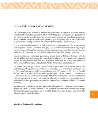 3
Respetada comunidad educativa,
Una de las metas del Ministerio de Educación Nacional es impulsar políticas acordes
con el Plan Nacional de Desarrollo 2014-2018 “Todos por un nuevo país”, que generen
un impacto positivo en la sociedad y en el mejoramiento de la calidad educativa,
impactando los tres pilares del actual gobierno: paz, equidad y educación. El gran reto
es convertirnos en el país mejor educado de América Latina en el año 2025.
Con el propósito de materializar dichas políticas, el Ministerio de Educación cuenta
con programas como Colombia Bilingüe, cuyo objetivo fundamental es lograr que
nuestras niñas, niños y jóvenes se comuniquen más y mejor en inglés y, de esta manera,
facilitar su acceso a nuevas oportunidades profesionales, laborales y culturales.
En este sentido, nos complace presentarle al país la serie de textos de inglés Way to
go!, dirigida a los estudiantes y docentes de los grados sexto (6º), séptimo (7º) y octavo
(8º) de educación básica secundaria, materiales enfocados en cuatro ejes temáticos
transversales: Democracia y Paz, Salud, Medio Ambiente y Globalización.
Los textos Way to go! fueron desarrollados bajo el enfoque comunicativo y las
metodologías de aprendizaje por tareas y proyectos, y se encuentran alineados con
el Currículo Sugerido de Inglés para grados de sexto (6º) a once (11º) y con la Cartilla
de los Derechos Básicos de Aprendizaje de Inglés. De esta manera, contribuimos
al desarrollo de las habilidades del Siglo XXI de los estudiantes, futuros ciudadanos
críticos, autónomos, seguros y mejor preparados para enfrentarse a retos académicos y
profesionales, para que puedan aprovechar los desafíos y las oportunidades del mundo
moderno.
Agradecemos el esfuerzo de los Secretarios de Educación, rectores, estudiantes y
padres de familia y, especialmente, a los docentes colombianos, quienes son el eje
de los procesos pedagógicos y de la calidad de la educación. !Lograr una Colombia
bilingüe es una meta de todos!
Ministerio de Educación Nacional
 