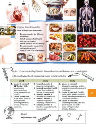 Unit 1 Unit 2 Unit 3
1.	 Lesson 2, exercise 9
21st
Century skills
Ideas to raise
awareness about
being overweight and
obesity.
2.	 Lesson 3, exercise 8
A text about a specific
eating disorder
including definition,
causes, symptoms,
treatment.
3.	 Lesson 1, exercise 8
Survey on eating habits.
4.	 Lesson 2, exercises 8 and 9
Instructions on how to
prepare a healthy snack.
5.	 Lesson 3, exercise 5
Nutrition quiz questions.
6.	 Lesson 3, exercise 7
Text and infographic
describing a healthy food.
7.	 Lesson 3, exercise 8
Nutrition suggestions with
infographics.
8.	 Lesson 1, exercise 7
Infographic suggesting positive
ways to improve self-esteem and
body image.
9.	 Lesson 3, exercise 8 Checklist
to discover if people contribute
to their own low self-esteem and
body image problems.
10.	Lesson 3, exercise 10
Presenting ideas about the role
of self-esteem and body
image in the prevention
of eating disorders.
Explore Your Knowledge
Look at the pictures and answer …
•	 Do you recognize the different
food items?
•	 Which foods are healthy and
which are unhealthy?
•	 Which foods do you like eating?
•	 Do you recognize some of the
different body parts?
•	 What is each body part used for?
Chant
Be good to your body
Project: Create an Eating Disorder Prevention Plan and Present It at a Health Fair
In this module you will work in groups to prepare a formal presentation.
49
 
