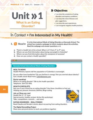 50
Objectives
» 	I can describe symptoms of eating
disorders and express conditions.
» 	I can describe minor illnesses and
give suggestions.
» 	I can describe past experiences.
» 	I can recognize negative health practices.
What Is an Eating
Disorder?
Unit 1»
Module // 2 Unit // 1 Lesson // 1
It is the International Week of Eating Disorders at Kennedy School. The
school has created a webpage to inform students about the activities.
Read the webpage and answer questions a–d.
a.	 There’s a health fair at the school. When is it? From 2nd
to 9th
June.
b.	 Where can you find information about being overweight in Colombia?
c.	 Where can you find information about the symptoms of anorexia?
d.	 How can you contact a health specialist?
Kennedy School International Week of Eating Disorders
HEAL TH NEWS
Health Ministry reports half the population of Colombia is overweight.
Do you often have headaches? Do you feel low in energy? Are you worried about obesity?
Get a health check! Read more: Colombianews.com
Doctor speaking!
What is an eating disorder? Talk to the health specialist!
Telephone: 364-555-896
HEALTH CHECKLISTS
Not sure if your friend has an eating disorder? Use these checklists to find out.
Helping you prevent: Anorexia, Bulimia, Binge-eating
Join us! Show you care!
Health Fair 2nd
–9th
June
Special events! Healthy recipes! Active life workshops!
Talks, competitions, concerts … and more!
EATING DISORDERS – REAL STORIES!
Read Claudia and Nicolás’s stories about recovering from eating disorders.
The Digital Storytelling Project
Share your personal stories to work out problems together.
In Context » I’m Interested in My Health!
1.   Read
 