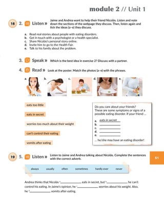 module 2 // Unit 1
51
Jaime and Andrea want to help their friend Nicolás. Listen and note
down the sections of the webpage they discuss. Then, listen again and
tick the ideas (a–e) they discuss.
Listen to Jaime and Andrea talking about Nicolás. Complete the sentences
with the correct adverb.
always    usually    often    sometimes    hardly ever    never
a.	 Read real stories about people with eating disorders.
b.	 Get in touch with a psychologist or a health specialist.
c.	 Share Nicolás’s personal story online.
d.	 Invite him to go to the Health Fair.
e.	 Talk to his family about the problem.
Which is the best idea in exercise 2? Discuss with a partner.
Look at the poster. Match the photos (a–e) with the phrases.
Andrea thinks that Nicolás a
eats in secret, but b
he can’t
control his eating. In Jaime’s opinion, he c
worries about his weight. Also,
he d
vomits after eating.
4.   Read
2.   Listen18
5.   Listen19
3.   Speak
Do you care about your friends?
These are some symptoms or signs of a
possible eating disorder. If your friend …
a.	
b.	
c.	
d.	
e.	
… he/she may have an eating disorder!
eats in secret
eats in secret
eats too little
worries too much about their weight
can’t control their eating
vomits after eating
a. b. c. d. e.
 