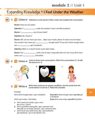module 2 // Unit 1
53
Expanding Knowledge » I Feel Under the Weather
Valentina is at the doctor’s office. Listen and complete the conversation.
Listen to three more conversations. Match the conversations (1–3) with
the pictures (a–c).
don’t drink enough water / get a headache
drink more water / feel better
If you don’t drink enough water, you may get
a headache.
If you drink more water, you will feel better.
a.	 don’t wash your hands / get a virus
get a virus / get ill
b.	 don’t eat before taking pills / get a stomach ache
take pills on an empty stomach / get a stomach ache
c.	 don’t brush your teeth every day / get toothache
get toothache / go to the dentist a lot
Doctor: How are you today?
Valentina: I a
under the weather. I have a terrible headache.
Doctor: b
you hit your head?
Valentina: No, I haven’t.
Doctor: OK. Let me check your eyes ... Open your mouth, please. It’s been very hot today.
Your mouth is dry. Have you c
enough water? If you don’t drink enough water,
you d
get a headache.
Valentina: Well, no. I haven’t drunk much water today.
Doctor: You e
drink a lot of water. Especially when it’s hot. If you drink more
water, you f
feel better.
Write three sentences to express conditions. Use the words from the
conversations in exercise 2. Follow the examples.
1.   Listen21
2.   Listen22
3.   Write
Example:
a. b. c.
 