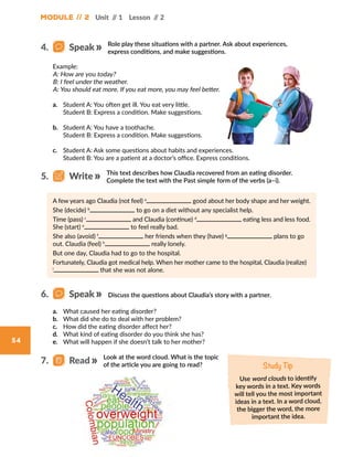 54
Module // 2 Unit // 1 Lesson // 2
Role play these situations with a partner. Ask about experiences,
express conditions, and make suggestions.
Discuss the questions about Claudia’s story with a partner.
Example:
A: How are you today?
B: I feel under the weather.
A: You should eat more. If you eat more, you may feel better.
a.	 Student A: You often get ill. You eat very little.
Student B: Express a condition. Make suggestions.
b.	 Student A: You have a toothache.
Student B: Express a condition. Make suggestions.
c.	 Student A: Ask some questions about habits and experiences.
Student B: You are a patient at a doctor’s office. Express conditions.
A few years ago Claudia (not feel) a
good about her body shape and her weight.
She (decide) b
to go on a diet without any specialist help.
Time (pass) c
and Claudia (continue) d
eating less and less food.
She (start) e
to feel really bad.
She also (avoid) f
her friends when they (have) g
plans to go
out. Claudia (feel) h
really lonely.
But one day, Claudia had to go to the hospital.
Fortunately, Claudia got medical help. When her mother came to the hospital, Claudia (realize)
i
that she was not alone.
a.	 What caused her eating disorder?
b.	 What did she do to deal with her problem?
c.	 How did the eating disorder affect her?
d.	 What kind of eating disorder do you think she has?
e.	 What will happen if she doesn’t talk to her mother?
This text describes how Claudia recovered from an eating disorder.
Complete the text with the Past simple form of the verbs (a–i).
Look at the word cloud. What is the topic
of the article you are going to read? Study Tip
Use word clouds to identify
key words in a text. Key words
will tell you the most important
ideas in a text. In a word cloud,
the bigger the word, the more
important the idea.
4.   Speak
6.   Speak
5.   Write
7.   Read
 