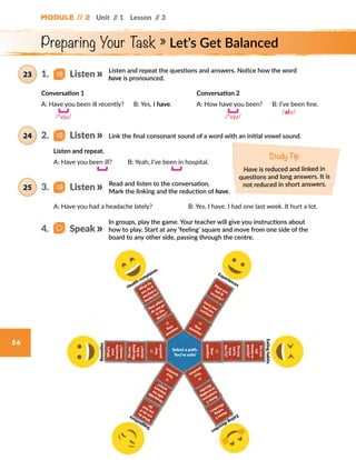 Preparing Your Task » Let’s Get Balanced
56
Health complaints
Suggestions
Eatinghabits
Remedies
Select a path.
You’re safe!
W
hat do
you do if
youhavea
headache?
How
often
do you go
to the
doctor?
??
Your
question
?? Your question
??
Yourquestion
??
Your
question
Name2
eating
disorders.
W
hatdo
youdoif
youfeel ill?
Doyoutake
pillsfor
stomach aches?
Name2
symptoms
oraneating
disorder.
??
Your
question
Doyou
eatin
front
theTV?
Doyou
eat
slowlyor
quickly?
??
Your
question
Doyou
likegoing
tothe
doctor?
What’s
your
favourite
remedy?
Have youfelt ill
recently?
Have you
had any
cavities?
Experiences
Eatingdisorders
Module // 2 Unit // 1 Lesson // 3
Listen and repeat the questions and answers. Notice how the word
have is pronounced.
Link the final consonant sound of a word with an initial vowel sound.
Read and listen to the conversation.
Mark the linking and the reduction of have.
A: Have you had a headache lately? B: Yes, I have. I had one last week. It hurt a lot.
Conversation 1
A: Have you been ill recently?  B: Yes, I have.
Conversation 2
A: How have you been?  B: I’ve been fine.
			      /aiv/
	 /ᵊvju/
	
  
Study Tip
Have is reduced and linked in
questions and long answers. It is
not reduced in short answers.
In groups, play the game. Your teacher will give you instructions about
how to play. Start at any ‘feeling’ square and move from one side of the
board to any other side, passing through the centre.
1.   Listen23
2.   Listen24
3.   Listen25
4.   Speak
/ᵊvju/
	
  
Listen and repeat.
A: Have you been ill?	
   B: Yeah, I’ve been in hospital.	
  
 