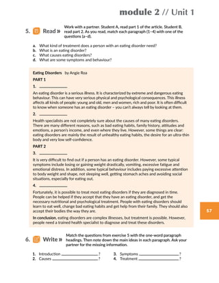 module 2 // Unit 1
57
Work with a partner. Student A, read part 1 of the article. Student B,
read part 2. As you read, match each paragraph (1–4) with one of the
questions (a–d).
a.	 What kind of treatment does a person with an eating disorder need?
b.	 What is an eating disorder?
c.	 What causes eating disorders?
d.	 What are some symptoms and behaviour?
Eating Disorders by Angie Roa
PART 1
1.	
An eating disorder is a serious illness. It is characterized by extreme and dangerous eating
behaviour. This can have very serious physical and psychological consequences. This illness
affects all kinds of people: young and old, men and women, rich and poor. It is often difficult
to know when someone has an eating disorder – you can’t always tell by looking at them.
2.	
Health specialists are not completely sure about the causes of many eating disorders.
There are many different reasons, such as bad eating habits, family history, attitudes and
emotions, a person’s income, and even where they live. However, some things are clear:
eating disorders are mainly the result of unhealthy eating habits, the desire for an ultra-thin
body and very low self-confidence.
PART 2
3.	
It is very difficult to find out if a person has an eating disorder. However, some typical
symptoms include losing or gaining weight drastically, vomiting, excessive fatigue and
emotional distress. In addition, some typical behaviour includes paying excessive attention
to body weight and shape, not sleeping well, getting stomach aches and avoiding social
situations, especially for eating out.
4.	
Fortunately, it is possible to treat most eating disorders if they are diagnosed in time.
People can be helped if they accept that they have an eating disorder, and get the
necessary nutritional and psychological treatment. People with eating disorders should
learn to eat well, change bad eating habits and get help from their family. They should also
accept their bodies the way they are.
In conclusion, eating disorders are complex illnesses, but treatment is possible. However,
people need a trained health specialist to diagnose and treat these disorders.
5.   Read
Match the questions from exercise 5 with the one-word paragraph
headings. Then note down the main ideas in each paragraph. Ask your
partner for the missing information.
1.	 Introduction  ?
2.	 Causes  ?
3.	 Symptoms  ?
4.	 Treatment  ?
6.   Write
 