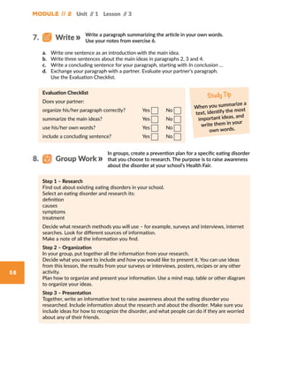 58
Module // 2 Unit // 1 Lesson // 3
Write a paragraph summarizing the article in your own words.
Use your notes from exercise 6.
a.	 Write one sentence as an introduction with the main idea.
b.	 Write three sentences about the main ideas in paragraphs 2, 3 and 4.
c.	 Write a concluding sentence for your paragraph, starting with In conclusion …
d.	 Exchange your paragraph with a partner. Evaluate your partner’s paragraph.
Use the Evaluation Checklist.
Evaluation Checklist
Does your partner:
organize his/her paragraph correctly?		 Yes   No
summarize the main ideas? 			 Yes   No
use his/her own words?			 Yes   No
include a concluding sentence?		 Yes   No
Study Tip
When you summarize a
text, identify the most
important ideas, and
write them in your
own words.
In groups, create a prevention plan for a specific eating disorder
that you choose to research. The purpose is to raise awareness
about the disorder at your school’s Health Fair.
Step 1 – Research
Find out about existing eating disorders in your school.
Select an eating disorder and research its:
definition
causes
symptoms
treatment
Decide what research methods you will use – for example, surveys and interviews, internet
searches. Look for different sources of information.
Make a note of all the information you find.
Step 2 – Organization
In your group, put together all the information from your research.
Decide what you want to include and how you would like to present it. You can use ideas
from this lesson, the results from your surveys or interviews, posters, recipes or any other
activity.
Plan how to organize and present your information. Use a mind map, table or other diagram
to organize your ideas.
Step 3 – Presentation
Together, write an informative text to raise awareness about the eating disorder you
researched. Include information about the research and about the disorder. Make sure you
include ideas for how to recognize the disorder, and what people can do if they are worried
about any of their friends.
7.   Write
8.   Group Work
 