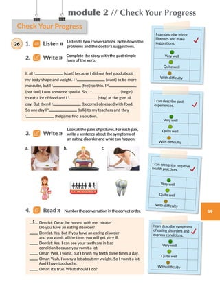 59
module 2 // Check Your Progress
It all a
(start) because I did not feel good about
my body shape and weight. I b
(want) to be more
muscular, but I c
(feel) so thin. I d
(not feel) I was someone special. So, I e
(begin)
to eat a lot of food and I f
(stay) at the gym all
day. But then I g
(become) obsessed with food.
So one day I h
(talk) to my teachers and they
i
(help) me find a solution.
Check Your Progress
I can describe minor
illnesses and make
suggestions.
Very well
Quite well
With difficulty
I can recognize negative
health practices.
Very well
Quite well
With difficulty
I can describe past
experiences.
Very well
Quite well
With difficulty
I can describe symptoms
of eating disorders and
express conditions.
Very well
Quite well
With difficulty
Listen to two conversations. Note down the
problems and the doctor’s suggestions.
Complete the story with the past simple
form of the verb.
Look at the pairs of pictures. For each pair,
write a sentence about the symptoms of
an eating disorder and what can happen.
1.   Listen26
2.   Write
3.   Write
Number the conversation in the correct order.
Dentist: Omar, be honest with me, please!
Do you have an eating disorder?
Dentist. Yes, but if you have an eating disorder
and you vomit all the time, you will get very ill.
Dentist: Yes, I can see your teeth are in bad
condition because you vomit a lot.
Omar: Well, I vomit, but I brush my teeth three times a day.
Omar: Yeah, I worry a lot about my weight. So I vomit a lot.
And I have toothache.
Omar: It’s true. What should I do?
1
4.   Read
a. b. c.
 