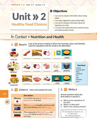 Unit // 2 Lesson // 1
60
Objectives
» 	I can ask for and give information about eating
habits.
» 	I can make suggestions about eating habits.
» 	I can ask for and give information about the
ingredients of a dish.
» 	I can give information about the nutritional value
and health benefits of food.
In Context » Nutrition and Health
Healthy Food Choices
Unit 2»
Look at the pictures relating to dishes from Australia, Japan and Colombia.
Label the ingredients with the words in the Word Bank.
Listen and complete the chart.
Description
Nikuman It is healthy because it contains a
, a
good source of protein.
Meat pie The b
is healthy, but if you add
too much ketchup, it is high in c
.
Empanada This empanada is filled with d
and
e
. It is better to eat it if it is f
,
not fried.
a.	 What are the ingredients of
the dish?
b.	 What is it filled with?
c.	 What is the cooking method?
Answer questions about the
three dishes in exercise 1.
Module // 2
2.   Listen
27
1.   Read
3.   Write
The ingredients of nikuman are …
It is filled with …
The cooking method is …
Word Bank
onions 
minced beef 
flour 
potatoes 
oil 
salt 
ketchup 
pork
meat pie
empanada
nikuman
fried baked
baked
steamedgarlic
 