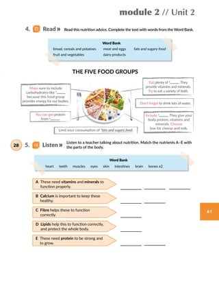 module 2 // Unit 2
61
Listen to a teacher talking about nutrition. Match the nutrients A–E with
the parts of the body.
Read this nutrition advice. Complete the text with words from the Word Bank.
Don’t forget to drink lots of water.
Include 5
. They give your
body protein, vitamins and
minerals. Choose
low-fat cheese and milk.
Eat plenty of 4
. They
provide vitamins and minerals.
Try to eat a variety of both.
Make sure to include
carbohydrates like 1
because this food group
provides energy for our bodies.
You can get protein
from 2
.
Limit your consumption of 3
fats and sugary food.
THE FIVE FOOD GROUPS
5.   Listen28
4.   Read
heart  teeth  muscles  eyes  skin  intestines  brain  bones x2  
Word Bank
Word Bank
bread, cereals and potatoes meat and eggs fats and sugary food
fruit and vegetables dairy products
A These need vitamins and minerals to
function properly.
B Calcium is important to keep these
healthy.
C Fibre helps these to function
correctly.
D Lipids help this to function correctly,
and protect the whole body.
E These need protein to be strong and
to grow.
 
