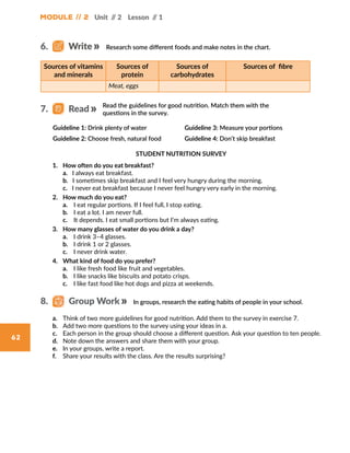 Module // 2 Unit // 2 Lesson // 1
62
Research some different foods and make notes in the chart.
STUDENT NUTRITION SURVEY
1.	 How often do you eat breakfast?
	 a. I always eat breakfast.
	 b. I sometimes skip breakfast and I feel very hungry during the morning.
	 c. I never eat breakfast because I never feel hungry very early in the morning.
2.	 How much do you eat?
	 a.	 I eat regular portions. If I feel full, I stop eating.
	 b.	 I eat a lot. I am never full.
	c.	 It depends. I eat small portions but I’m always eating.
3.	 How many glasses of water do you drink a day?
	 a.	 I drink 3–4 glasses.
	 b.	 I drink 1 or 2 glasses.
	 c.	 I never drink water.
4.	 What kind of food do you prefer?
	 a.	 I like fresh food like fruit and vegetables.
	 b.	 I like snacks like biscuits and potato crisps.
	 c.	 I like fast food like hot dogs and pizza at weekends.
Sources of vitamins
and minerals
Sources of
protein
Sources of
carbohydrates
Sources of  fibre
Meat, eggs
Read the guidelines for good nutrition. Match them with the
questions in the survey.
Guideline 1: Drink plenty of water
Guideline 2: Choose fresh, natural food
Guideline 3: Measure your portions
Guideline 4: Don’t skip breakfast
6.   Write
7.   Read
In groups, research the eating habits of people in your school.8.   Group Work
a.	 Think of two more guidelines for good nutrition. Add them to the survey in exercise 7.
b.	 Add two more questions to the survey using your ideas in a.
c.	 Each person in the group should choose a different question. Ask your question to ten people.
d.	 Note down the answers and share them with your group.
e.	 In your groups, write a report.
f.	 Share your results with the class. Are the results surprising?
 