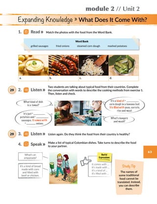module 2 // Unit 2
63
Expanding Knowledge » What Does It Come With?
Match the photos with the food from the Word Bank.
a. b. c. d.
Two students are talking about typical food from their countries. Complete
the conversation with words to describe the cooking methods from exercise 1.
Then, listen and check.
Listen again. Do they think the food from their country is healthy?
What kind of dish
is a tamal?
What’s bangers
and mash?
It’s just b.
potatoes and c.
sausages. It comes with
d.
onions.
It’s a kind of a.
corn dough in a banana leaf.
It’s filled with peas, carrots,
rice and meat.
Make a list of typical Colombian dishes. Take turns to describe the food
to your partner.
What’s an
empanada?
It’s a kind of bread
made with corn
and filled with
beef or chicken.
Study Tip
The names of
some traditional
food cannot be
translated. Instead,
you can describe
them.
Useful
Expressions
It comes with …
It’s made with …
It’s a kind of ...
It’s filled with …
1.   Read
2.   Listen29
3.   Listen29
4.   Speak
Word Bank
grilled sausages    fried onions    steamed corn dough    mashed potatoes
 