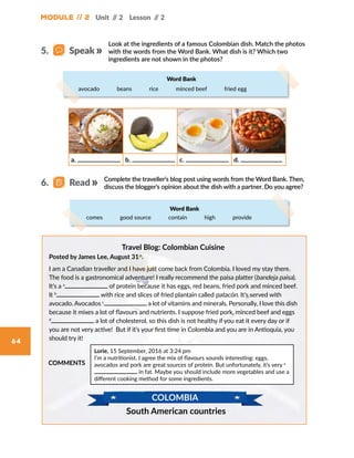 Module // 2 Unit // 2 Lesson // 2
64
Look at the ingredients of a famous Colombian dish. Match the photos
with the words from the Word Bank. What dish is it? Which two
ingredients are not shown in the photos?
Complete the traveller’s blog post using words from the Word Bank. Then,
discuss the blogger’s opinion about the dish with a partner. Do you agree?
Travel Blog: Colombian Cuisine
Posted by James Lee, August 31st
.
I am a Canadian traveller and I have just come back from Colombia. I loved my stay there.
The food is a gastronomical adventure! I really recommend the paisa platter (bandeja paisa).
It’s a a
of protein because it has eggs, red beans, fried pork and minced beef.
It b
with rice and slices of fried plantain called patacón. It’s served with
avocado. Avocados c
a lot of vitamins and minerals. Personally, I love this dish
because it mixes a lot of flavours and nutrients. I suppose fried pork, minced beef and eggs
d
a lot of cholesterol, so this dish is not healthy if you eat it every day or if
you are not very active! But if it’s your first time in Colombia and you are in Antioquia, you
should try it!
COMMENTS
Lorie, 15 September, 2016 at 3:24 pm
I’m a nutritionist. I agree the mix of flavours sounds interesting: eggs,
avocados and pork are great sources of protein. But unfortunately, it’s very e
in fat. Maybe you should include more vegetables and use a
different cooking method for some ingredients.
South American countries
COLOMBIA
a. b. c. d.
5.   Speak
6.   Read
Word Bank
avocado    beans    rice    minced beef    fried egg
Word Bank
comes    good source    contain    high    provide
 