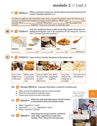 module 2 // Unit 2
65
Write a comment to James Lee. Ask him about some typical food from his
country. Complete questions a–d.
Hi James! I’m glad you like Colombian food. I have a couple of questions about the food in your
country. I’ve heard that traditional Canadian food is delicious. What’s your a
from
Canada? What b
method? What does c
with? Do people from
Canada d
healthily? I hope you come back to Colombia soon!
Lorie, the nutritionist, shares a video on her blog. It gives instructions on
making an energy bar. Look at the ingredients for the energy bar. Listen to
Part 1 and note down the quantities.
Listen to Part 2. Number the photos in the correct order.
In groups, think about a recipe for a healthy snack.
a.	 Make a list of the ingredients with the correct quantity.
b.	 Write the instructions to make the snack.
c.	 Create some pictures for the instructions.
Share your recipe with other groups. Use the prompts
to ask questions about other groups’ recipes.
Think about the recipes and their nutritional
value. Make suggestions to make them
healthier. Then, choose the winning recipe.
For the sandwich, try to
use whole wheat bread!
How much milk
does it need?
8.   Listen30
7.   Write
10.   Group Work
a.	 What / ingredients / need?
b.	 How much / (ingredient) / need?
c.	 What / nutrients / contain?
31 9.   Listen
11.   Speak
12.   Speak
bananas quinoa oats nuts honey
cups cup cup tablespoons
a. b. c. d. e. f.
1
Store in the
fridge for up
to five days.
When ready,
cut into bars
and let them
cool.
Bake at 150°C
for 25 minutes
or until
light brown.
Mix all the
ingredients
together.
Shape the
mixture into
a large bar or
rectangle.
Peel and mash
the bananas.
 