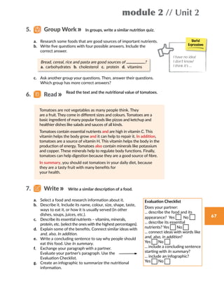 module 2 // Unit 2
67
In groups, write a similar nutrition quiz.5.   Group Work
a.	 Research some foods that are good sources of important nutrients.
b.	 Write five questions with four possible answers. Include the
correct answer.
	 Bread, cereal, rice and pasta are good sources of ?
	 a. carbohydrates b. cholesterol c. protein d. vitamins
c.	 Ask another group your questions. Then, answer their questions.
Which group has more correct answers?
Read the text and the nutritional value of tomatoes.
Tomatoes are not vegetables as many people think. They
are a fruit. They come in different sizes and colours. Tomatoes are a
basic ingredient of many popular foods like pizzas and ketchup and
healthier dishes like salads and sauces of all kinds.
Tomatoes contain essential nutrients and are high in vitamin C. This
vitamin helps the body grow and it can help to repair it. In addition,
tomatoes are a source of vitamin H. This vitamin helps the body in the
production of energy. Tomatoes also contain minerals like potassium
and copper. These minerals help to regulate body functions. Finally,
tomatoes can help digestion because they are a good source of fibre.
In summary, you should eat tomatoes in your daily diet, because
they are a tasty fruit with many benefits for
your health.
Write a similar description of a food.
a.	 Select a food and research information about it.
b.	 Describe it. Include its name, colour, size, shape, taste,
ways to eat it, or how it is usually served (in other
dishes, soups, juices, etc.).
c.	 Describe its essential nutrients – vitamins, minerals,
protein, etc. (select the ones with the highest percentages).
d.	 Explain some of the benefits. Connect similar ideas with
and, also, In addition.
e.	 Write a concluding sentence to say why people should
eat this food. Use In summary.
f.	 Exchange your paragraph with a partner.
Evaluate your partner’s paragraph. Use the
Evaluation Checklist.
g.	 Create an infographic to summarize the nutritional
information.
Evaluation Checklist
Does your partner:
... describe the food and its
appearance? Yes  No
... describe its essential
nutrients? Yes No
... connect ideas with words like
and, also, in addition?
Yes No
... include a concluding sentence
starting with In summary?
... include an infographic?
Yes No
Useful
Expressions
I have no idea!
I don’t know!
I think it’s …
7.   Write
6.   Read
 