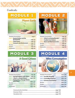 5
Module 3
A Good Citizen
Democracy and Peace
Module Presentation ...................................... page 88
Unit 1: Solving Problems with Others..... page 90
Unit 2: What is a Model Citizen? ......... page 100
Unit 3: Making Peace Through Words
and Actions ....................................... page 110
Review ................................................................ page 122
Project ................................................................ page 124
Evaluation ......................................................... page 126
Module 4
Wise Consumption
Globalization
Module Presentation ................................... page 128
Unit 1: Sensible Shopping .......................... page 130
Unit 2: Controlling Expenses .................... page 140
Unit 3: Extreme Consumption ................. page 150
Review ................................................................ page 162
Project ................................................................ page 164
Evaluation ......................................................... page 166
Module 2
Health Issues
Health
Module Presentation ...................................... page 48
Unit 1: What is an Eating Disorder? ........ page 50
Unit 2: Healthy Food Choices ...................... page 60
Unit 3: Body and Mind Connection ......... page 70
Review ................................................................... page 82
Project ................................................................... page 84
Evaluation ............................................................ page 86
Module 1
Planet Earth
Sustainability
Module Presentation ........................................ page 8
Unit 1: Human Actions and the
Environment ........................................ page 10
Unit 2: Think Green! ........................................ page 20
Unit 3: Caring for the Environment .......... page 30
Review ................................................................... page 42
Project ................................................................... page 44
Evaluation ............................................................ page 46
Communicative Activities .......................................................................................................... page 168
Grammar Charts .............................................................................................................................. page 176
Vocabulary lists ............................................................................................................................... page 178
Contents
 