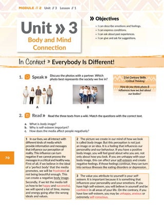 70
Objectives
» 	I can describe emotions and feelings.
» 	I can express conditions.
» 	I can ask about past experiences.
» 	I can give and ask for suggestions.
Body and Mind
Connection
Unit 3»
Module // 2 Unit // 3 Lesson // 1
Discuss the photos with a partner. Which
photo best represents the society we live in?
a.	 What is body image?
b.	 Why is self-esteem important?
c.	 How does the media affect people negatively?
In Context » Everybody Is Different!
Read the three texts from a wiki. Match the questions with the correct text.
A B
1 In our lives, we all interact with
different kinds of media which
provide information and messages
that influence our perception of
reality. This influence can turn
negative ifwe cannot process the
messagesinacriticalandhealthyway.
First of all, if we believe in the ideal
of a ‘perfect body’ that the media
promotes, we will be frustrated at
not being beautiful enough. This
can create a negative body image.
Secondly, if we let the media tell
us how to be happy and successful,
we will spend a lot of time, money
and energy going after the wrong
ideals and values.
2 The picture we create in our mind of how we look
is called body image. But this perception is not just
an image or an idea. It is a feeling that influences our
personality and our behaviour. If you have a positive
body image, you will feel good about who you are, not
only about how you look. If you are unhappy with your
body image, this can affect your self-esteem and create
negative feelings. If those feelings continue, they can turn
into serious illnesses like eating disorders or depression.
3 The value you attribute to yourself is your self-
esteem. It is important because it is something that
influences your personality and your emotions. If you
have high self-esteem, you will believe in yourself and be
confident in all areas of your life. On the contrary, if you
have low self-esteem, you may be unhappy, anxious or
extremely self-conscious.
1.   Speak
2.   Read
21st Century Skills
· Critical Thinking
How do you think photo B
influences how we feel about
our bodies?
 