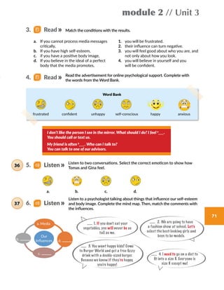 module 2 // Unit 3
71
Listen to two conversations. Select the correct emoticon to show how
Tomas and Gina feel.
I don’t like the person I see in the mirror. What should I do? I feel a
___.
You should call or text us.
My friend is often b
___. Who can I talk to?
You can talk to one of our advisors.
Match the conditions with the results.
Read the advertisement for online psychological support. Complete with
the words from the Word Bank.
1.	 you will be frustrated.
2.	 their influence can turn negative.
3.	 you will feel good about who you are, and
not only about how you look.
4.	 you will believe in yourself and you
will be confident.
a.	 If you cannot process media messages
critically,
b.	 If you have high self-esteem,
c.	 if you have a positive body image,
d.	 If you believe in the ideal of a perfect
body that the media promotes,
a. b. c. d.
3.   Read
4.   Read
5.   Listen36
Listen to a psychologist talking about things that influence our self-esteem
and body image. Complete the mind map. Then, match the comments with
the influences.
1. If you don’t eat your
vegetables, you will never be as
tall as me.
2. We are going to have
a fashion show at school. Let’s
select the best-looking girls and
boys to be models.
4. I need to go on a diet to
fit into a size 8. Everyone is
size 8 except me!
3. You want happy kids? Come
to Burger World and get a free fizzy
drink with a double-sized burger.
Because we know if they’re happy,
you’re happy!
a. Media
b.
c.
d.
Our
Influences
6.   Listen37
Word Bank
frustrated confident unhappy self-conscious happy anxious
 