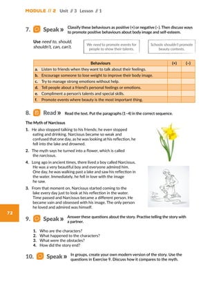 Module // 2 Unit // 3 Lesson // 1
72
Classify these behaviours as positive (+) or negative (–). Then discuss ways
to promote positive behaviours about body image and self-esteem.
Read the text. Put the paragraphs (1–4) in the correct sequence.
Behaviours (+) (–)
a.	 Listen to friends when they want to talk about their feelings.
b.	 Encourage someone to lose weight to improve their body image.
c.	 Try to manage strong emotions without help.
d.	 Tell people about a friend’s personal feelings or emotions.
e.	 Compliment a person’s talents and special skills.
f.	 Promote events where beauty is the most important thing.
Use need to, should,
shouldn’t, can, can’t.
The Myth of Narcissus
1. He also stopped talking to his friends; he even stopped
eating and drinking. Narcissus became so weak and
confused that one day, as he was looking at his reflection, he
fell into the lake and drowned.
2. The myth says he turned into a flower, which is called
the narcissus.
4. Long ago in ancient times, there lived a boy called Narcissus.
He was a very beautiful boy and everyone admired him.
One day, he was walking past a lake and saw his reflection in
the water. Immediately, he fell in love with the image
he saw.
3. From that moment on, Narcissus started coming to the
lake every day just to look at his reflection in the water.
Time passed and Narcissus became a different person. He
became vain and obsessed with his image. The only person
he loved and admired was himself.
We need to promote events for
people to show their talents.
Schools shouldn’t promote
beauty contests.
8.   Read
7.   Speak
In groups, create your own modern version of the story. Use the
questions in Exercise 9. Discuss how it compares to the myth.
10.   Speak
Answer these questions about the story. Practise telling the story with
a partner.
9.   Speak
1.	 Who are the characters?
2.	 What happened to the characters?
3.	 What were the obstacles?
4.	 How did the story end?
 